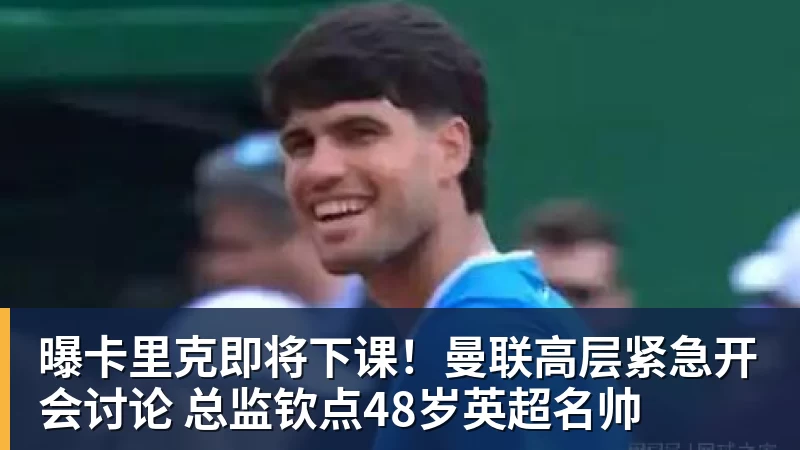 曝卡里克即将下课！曼联高层紧急开会讨论 总监钦点48岁英超名帅
